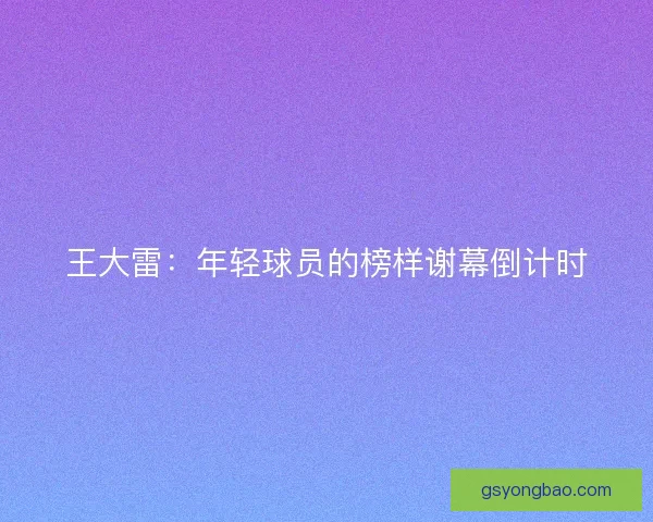 王大雷：年轻球员的榜样谢幕倒计时