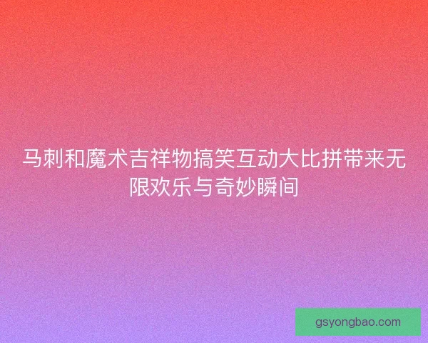 马刺和魔术吉祥物搞笑互动大比拼带来无限欢乐与奇妙瞬间