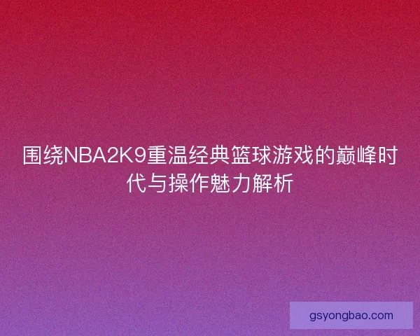 围绕NBA2K9重温经典篮球游戏的巅峰时代与操作魅力解析
