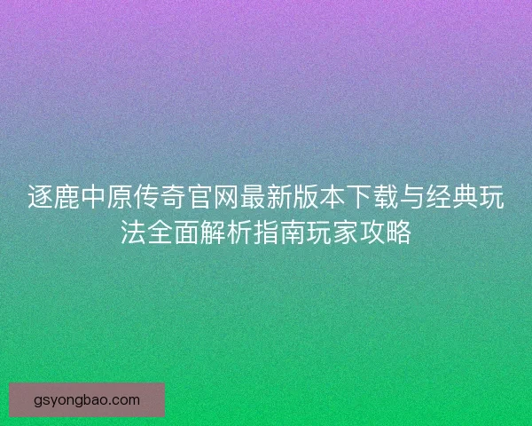 逐鹿中原传奇官网最新版本下载与经典玩法全面解析指南玩家攻略