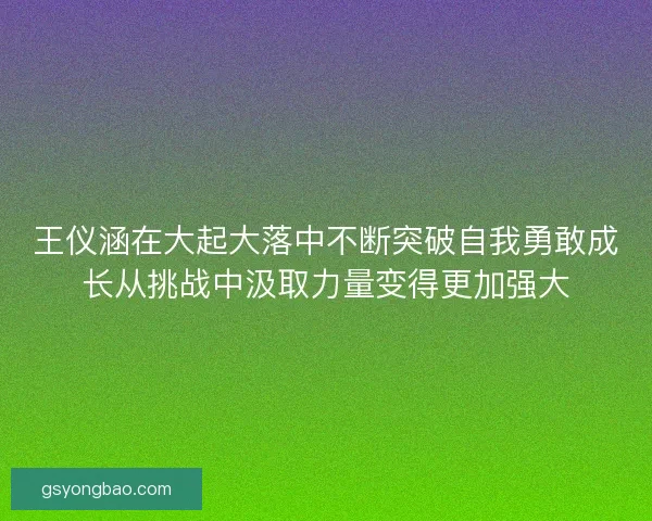 王仪涵在大起大落中不断突破自我勇敢成长从挑战中汲取力量变得更加强大