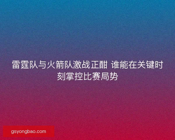 雷霆队与火箭队激战正酣 谁能在关键时刻掌控比赛局势 雷霆队与火箭队激战正酣 谁能在关键时刻掌控比赛局势