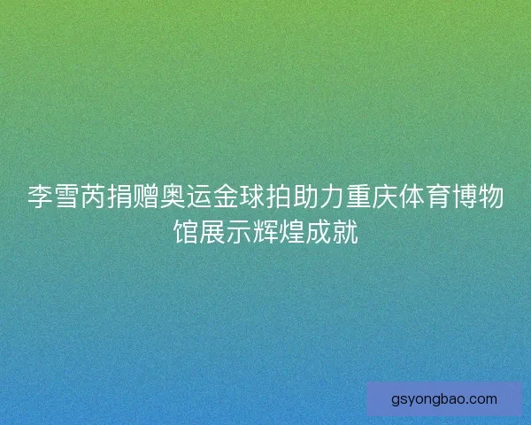 李雪芮捐赠奥运金球拍助力重庆体育博物馆展示辉煌成就