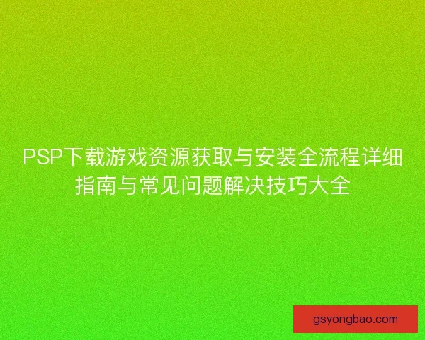 PSP下载游戏资源获取与安装全流程详细指南与常见问题解决技巧大全