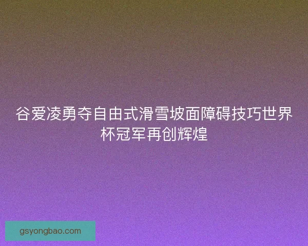 谷爱凌勇夺自由式滑雪坡面障碍技巧世界杯冠军再创辉煌