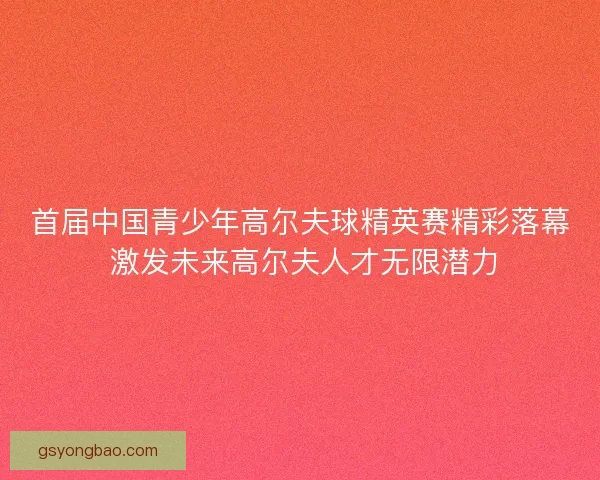 首届中国青少年高尔夫球精英赛精彩落幕 激发未来高尔夫人才无限潜力