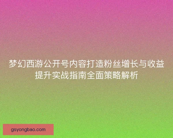 梦幻西游公开号内容打造粉丝增长与收益提升实战指南全面策略解析 梦幻西游公开号内容打造粉丝增长与收益提升实战指南全面策略解析
