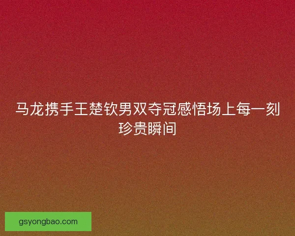 马龙携手王楚钦男双夺冠感悟场上每一刻珍贵瞬间