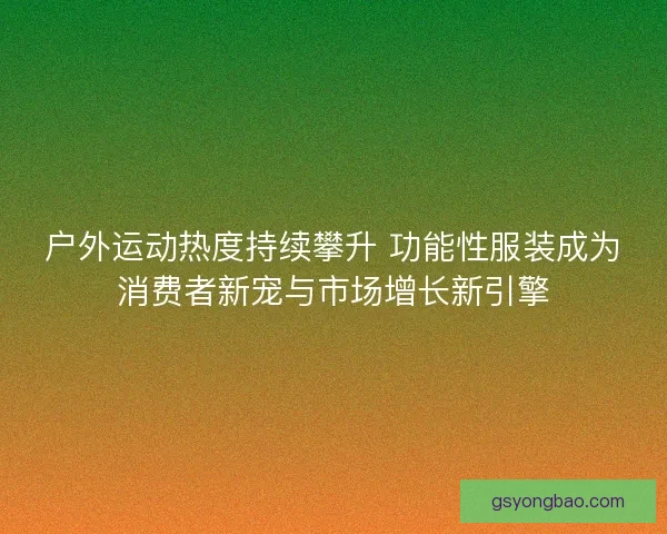 户外运动热度持续攀升 功能性服装成为消费者新宠与市场增长新引擎 户外运动热度持续攀升 功能性服装成为消费者新宠与市场增长新引擎