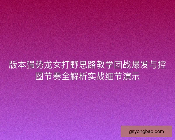 版本强势龙女打野思路教学团战爆发与控图节奏全解析实战细节演示