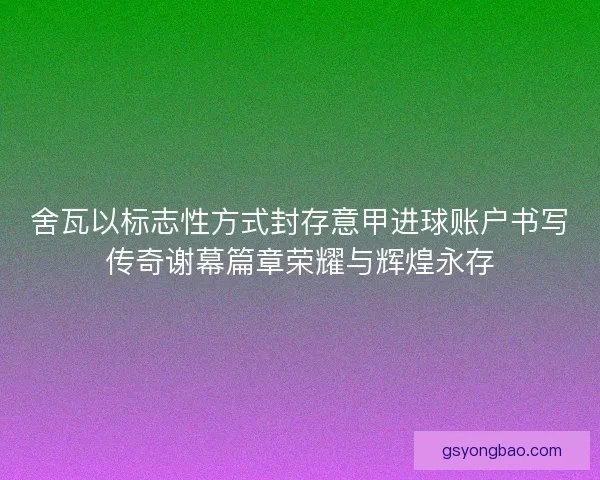 舍瓦以标志性方式封存意甲进球账户书写传奇谢幕篇章荣耀与辉煌永存