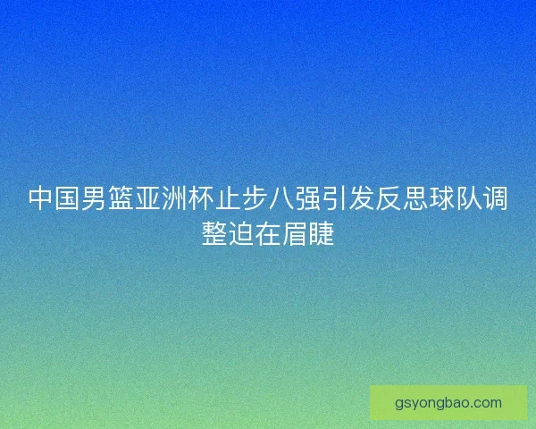 中国男篮亚洲杯止步八强引发反思球队调整迫在眉睫