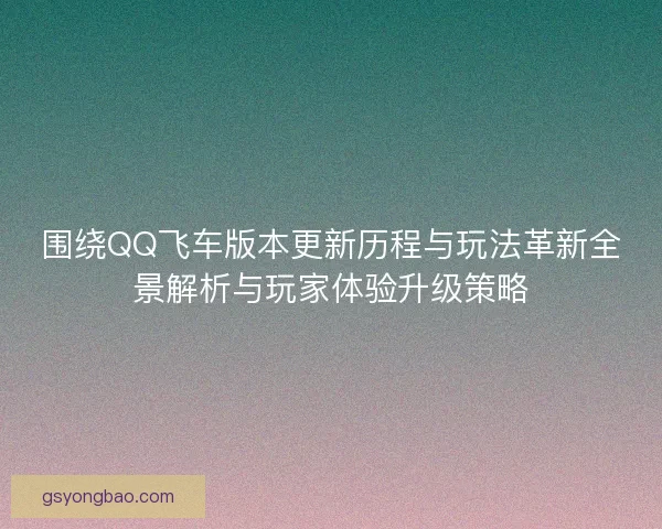 围绕QQ飞车版本更新历程与玩法革新全景解析与玩家体验升级策略 围绕QQ飞车版本更新历程与玩法革新全景解析与玩家体验升级策略