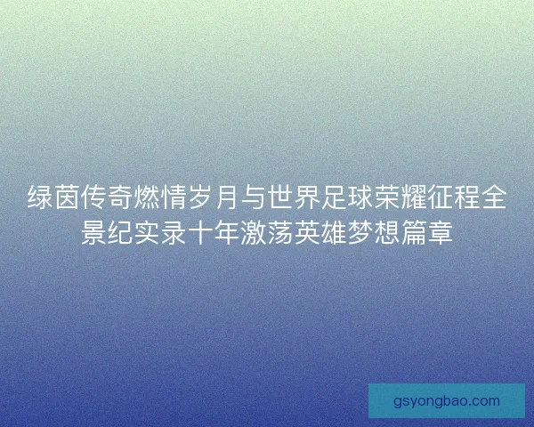 绿茵传奇燃情岁月与世界足球荣耀征程全景纪实录十年激荡英雄梦想篇章 绿茵传奇燃情岁月与世界足球荣耀征程全景纪实录十年激荡英雄梦想篇章
