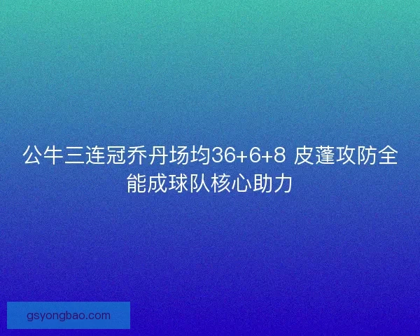 公牛三连冠乔丹场均36+6+8 皮蓬攻防全能成球队核心助力 公牛三连冠乔丹场均36+6+8 皮蓬攻防全能成球队核心助力