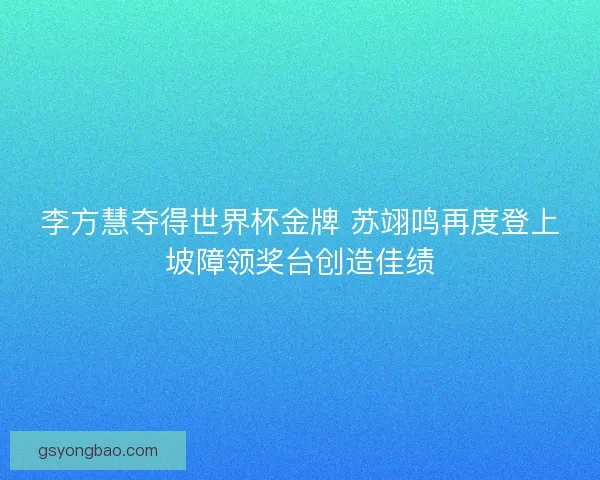 李方慧夺得世界杯金牌 苏翊鸣再度登上坡障领奖台创造佳绩