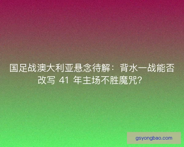 国足战澳大利亚悬念待解：背水一战能否改写 41 年主场不胜魔咒？