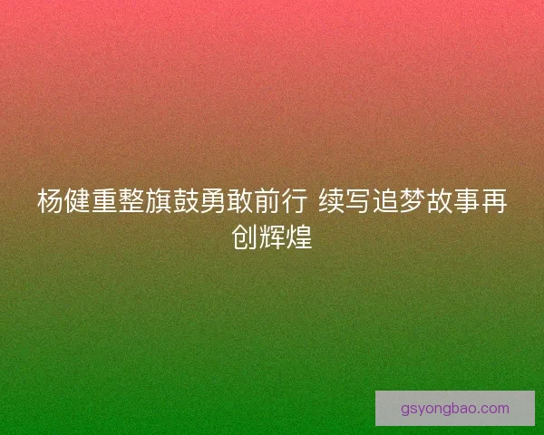 杨健重整旗鼓勇敢前行 续写追梦故事再创辉煌