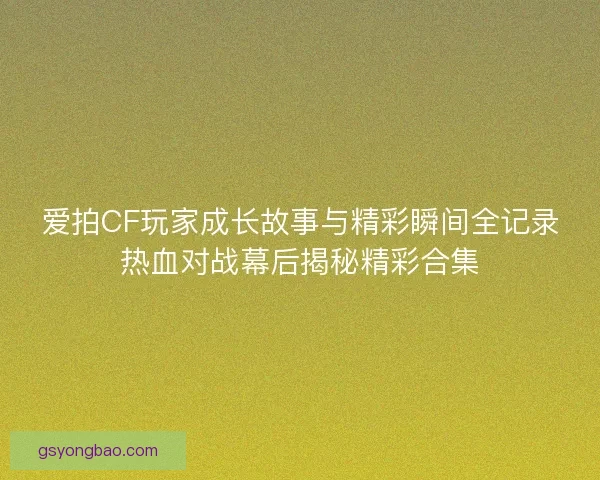 爱拍CF玩家成长故事与精彩瞬间全记录热血对战幕后揭秘精彩合集 爱拍CF玩家成长故事与精彩瞬间全记录热血对战幕后揭秘精彩合集