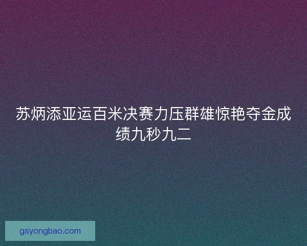 苏炳添亚运百米决赛力压群雄惊艳夺金成绩九秒九二 苏炳添亚运百米决赛力压群雄惊艳夺金成绩九秒九二