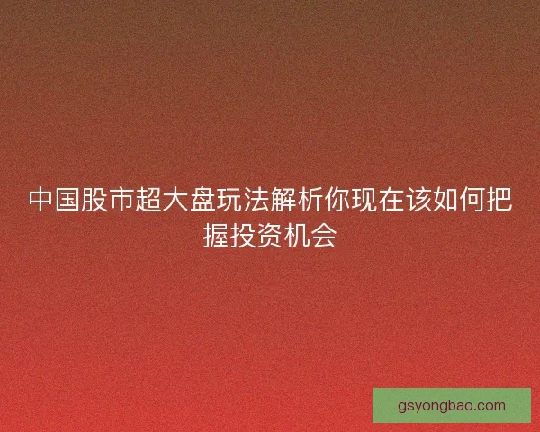 中国股市超大盘玩法解析你现在该如何把握投资机会 中国股市超大盘玩法解析你现在该如何把握投资机会