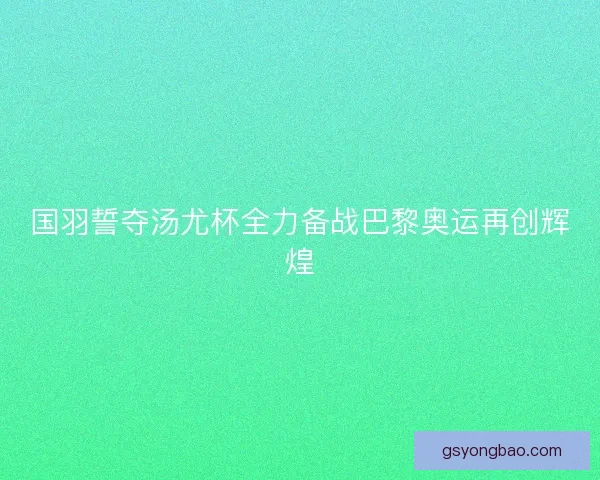 国羽誓夺汤尤杯全力备战巴黎奥运再创辉煌 国羽誓夺汤尤杯全力备战巴黎奥运再创辉煌