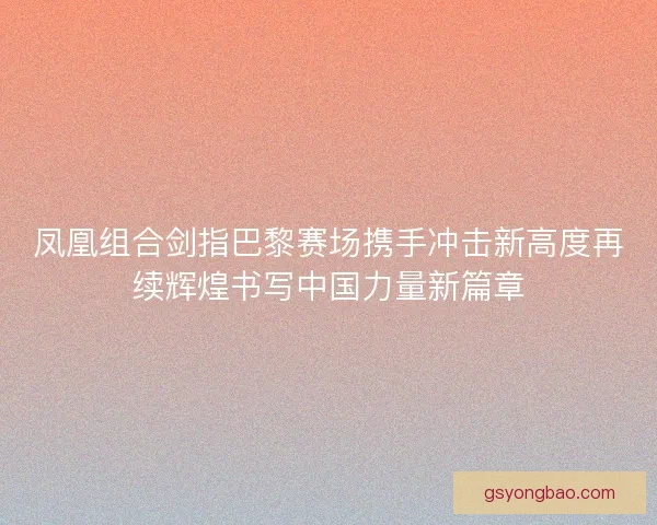 凤凰组合剑指巴黎赛场携手冲击新高度再续辉煌书写中国力量新篇章 凤凰组合剑指巴黎赛场携手冲击新高度再续辉煌书写中国力量新篇章