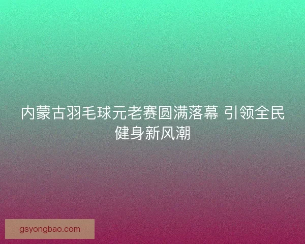 内蒙古羽毛球元老赛圆满落幕 引领全民健身新风潮